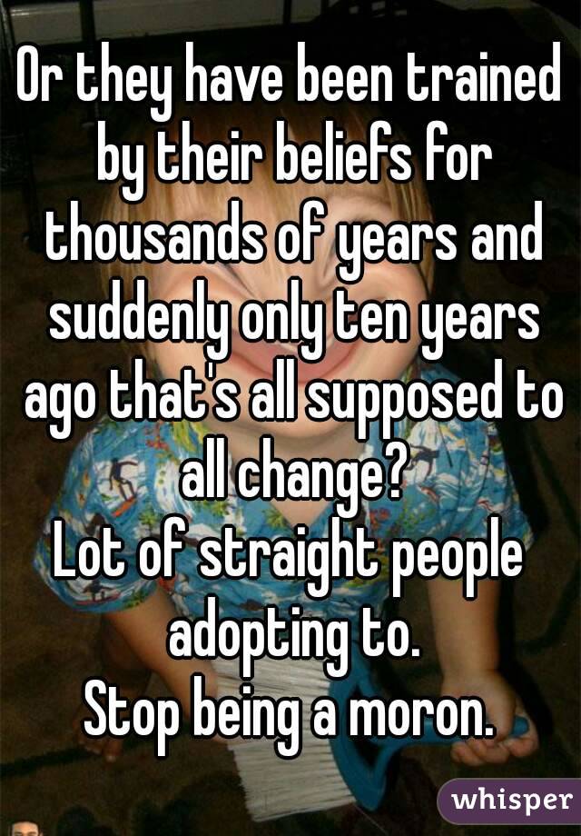 Or they have been trained by their beliefs for thousands of years and suddenly only ten years ago that's all supposed to all change?
Lot of straight people adopting to.
Stop being a moron.