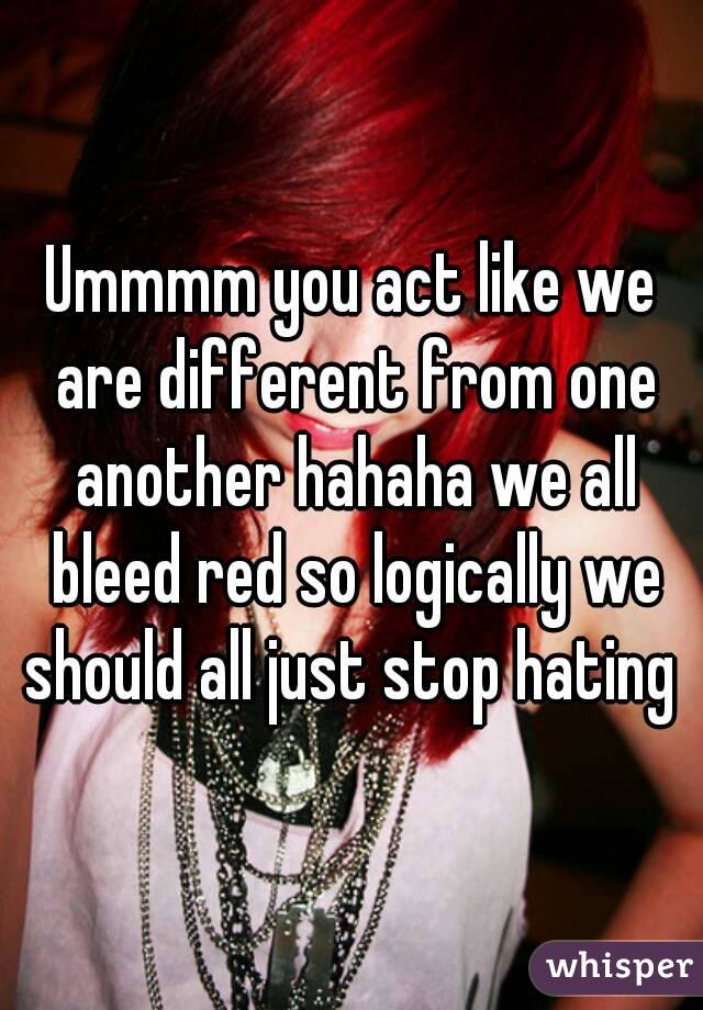 Ummmm you act like we are different from one another hahaha we all bleed red so logically we should all just stop hating 