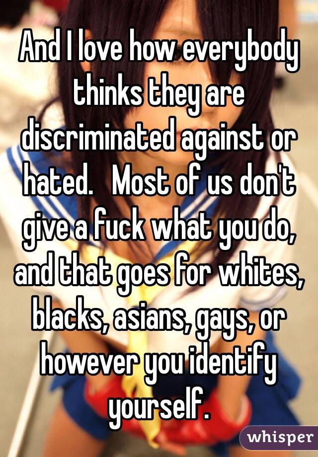 And I love how everybody thinks they are discriminated against or hated.   Most of us don't give a fuck what you do, and that goes for whites, blacks, asians, gays, or however you identify yourself. 