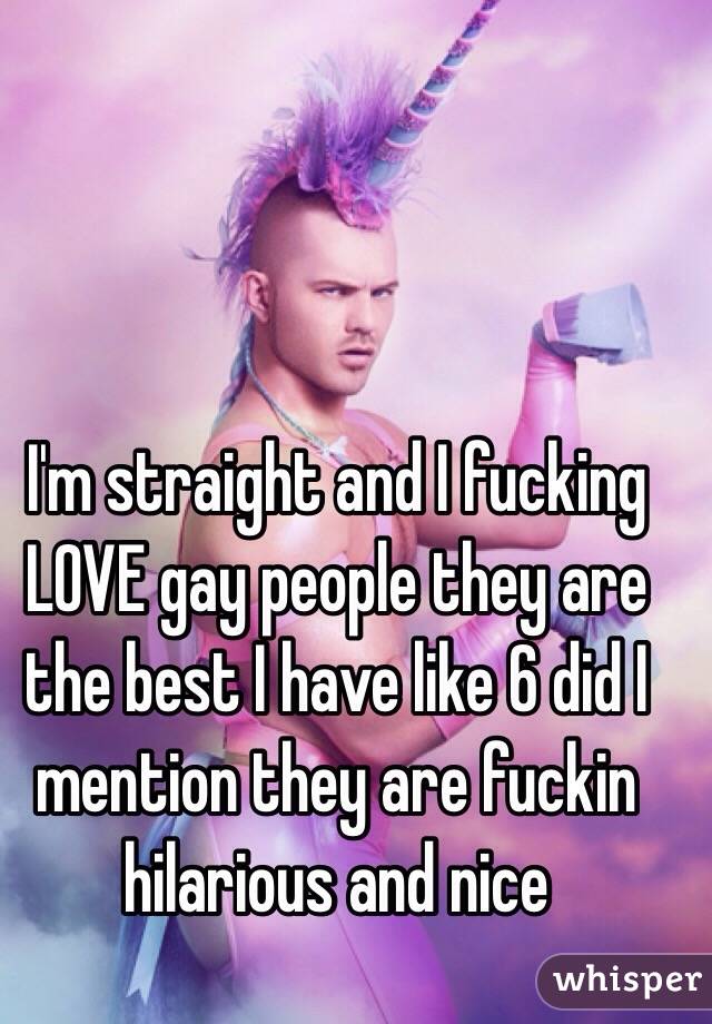 I'm straight and I fucking LOVE gay people they are the best I have like 6 did I mention they are fuckin hilarious and nice