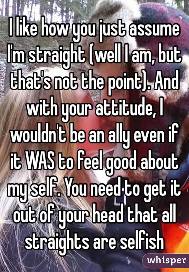 I like how you just assume I'm straight (well I am, but that's not the point). And with your attitude, I wouldn't be an ally even if it WAS to feel good about my self. You need to get it out of your head that all straights are selfish 