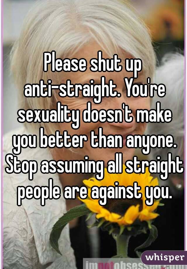 Please shut up anti-straight. You're sexuality doesn't make you better than anyone. Stop assuming all straight people are against you.