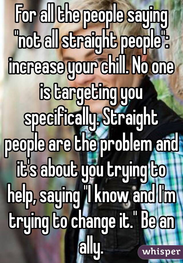 For all the people saying "not all straight people": increase your chill. No one is targeting you specifically. Straight people are the problem and it's about you trying to help, saying "I know and I'm trying to change it." Be an ally.