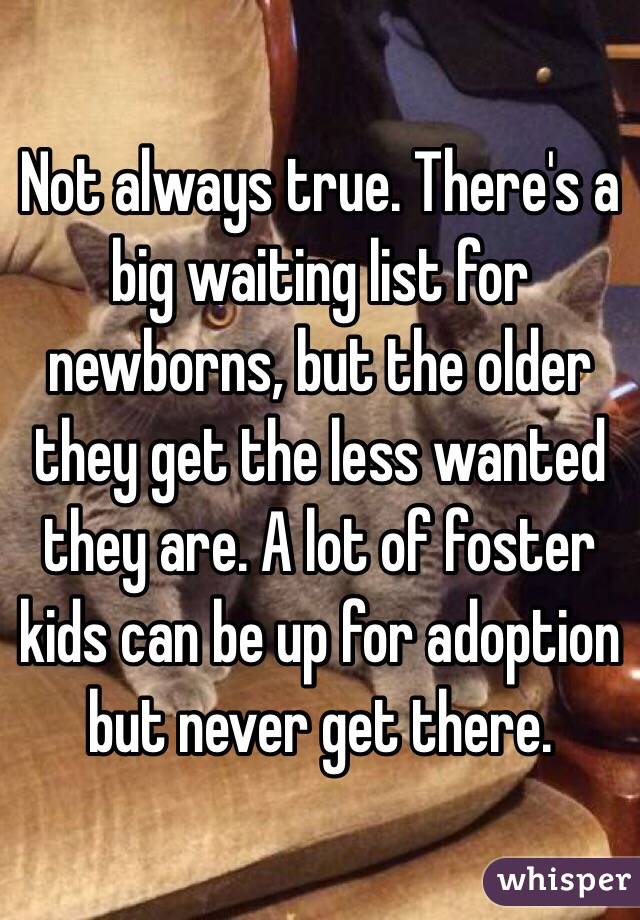 Not always true. There's a big waiting list for newborns, but the older they get the less wanted they are. A lot of foster kids can be up for adoption but never get there. 