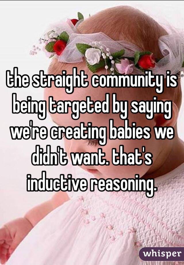 the straight community is being targeted by saying we're creating babies we didn't want. that's inductive reasoning. 