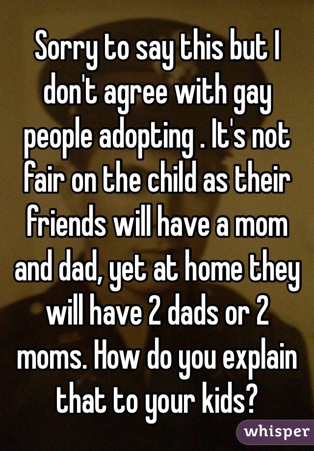 Sorry to say this but I don't agree with gay people adopting . It's not fair on the child as their friends will have a mom and dad, yet at home they will have 2 dads or 2 moms. How do you explain that to your kids? 