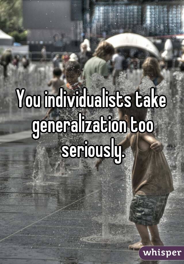 You individualists take generalization too seriously.