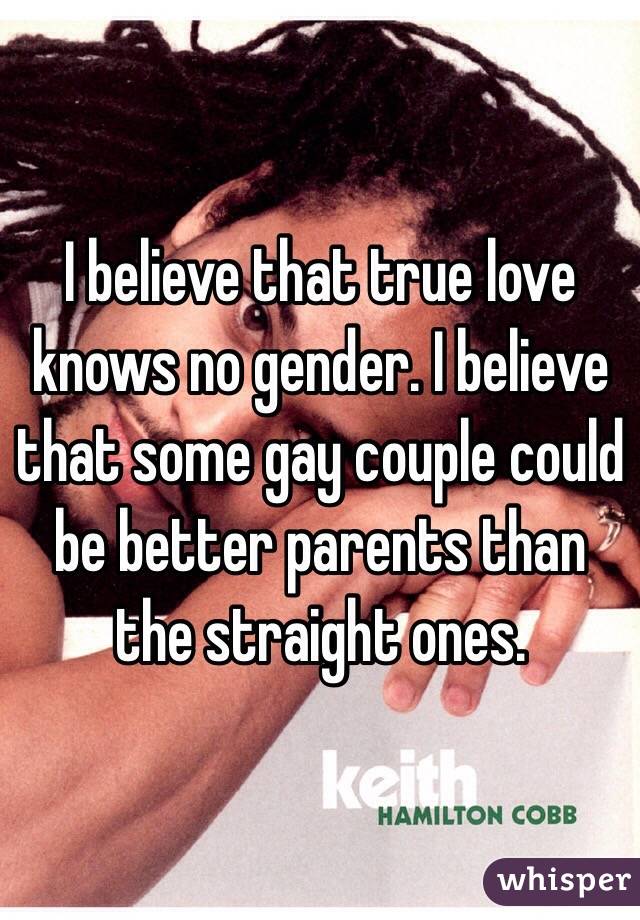 I believe that true love knows no gender. I believe that some gay couple could be better parents than the straight ones.