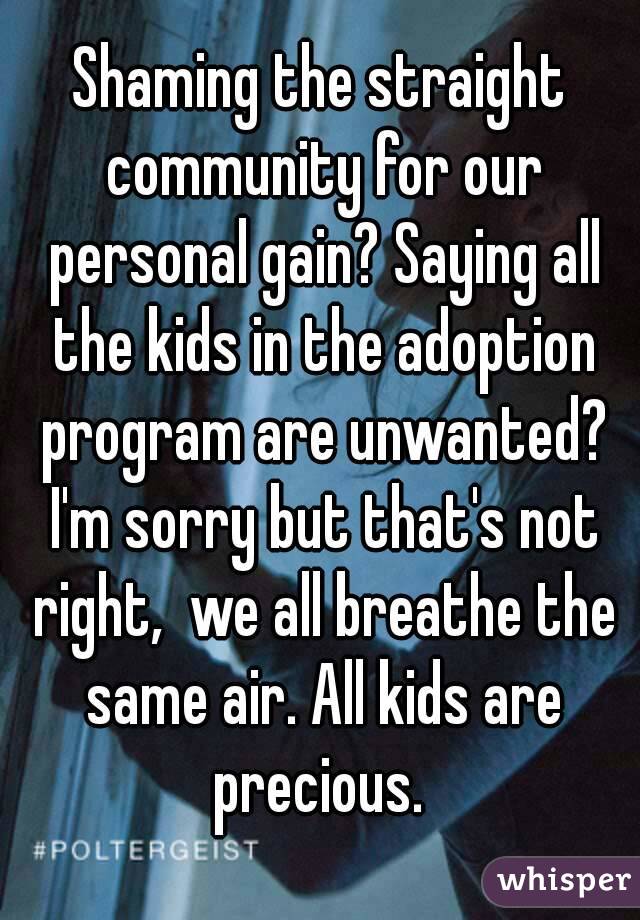 Shaming the straight community for our personal gain? Saying all the kids in the adoption program are unwanted? I'm sorry but that's not right,  we all breathe the same air. All kids are precious. 