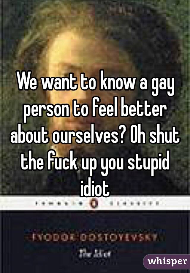 We want to know a gay person to feel better about ourselves? Oh shut the fuck up you stupid idiot 