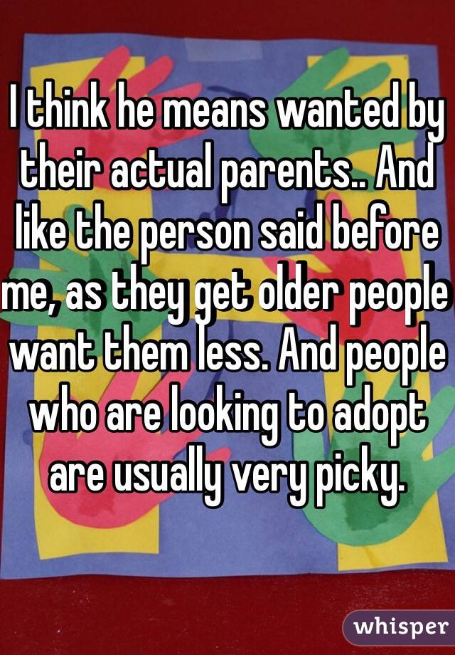 I think he means wanted by their actual parents.. And like the person said before me, as they get older people want them less. And people who are looking to adopt are usually very picky. 