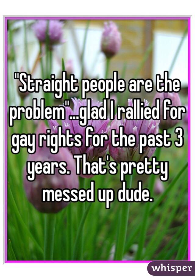 "Straight people are the problem"...glad I rallied for gay rights for the past 3 years. That's pretty messed up dude. 