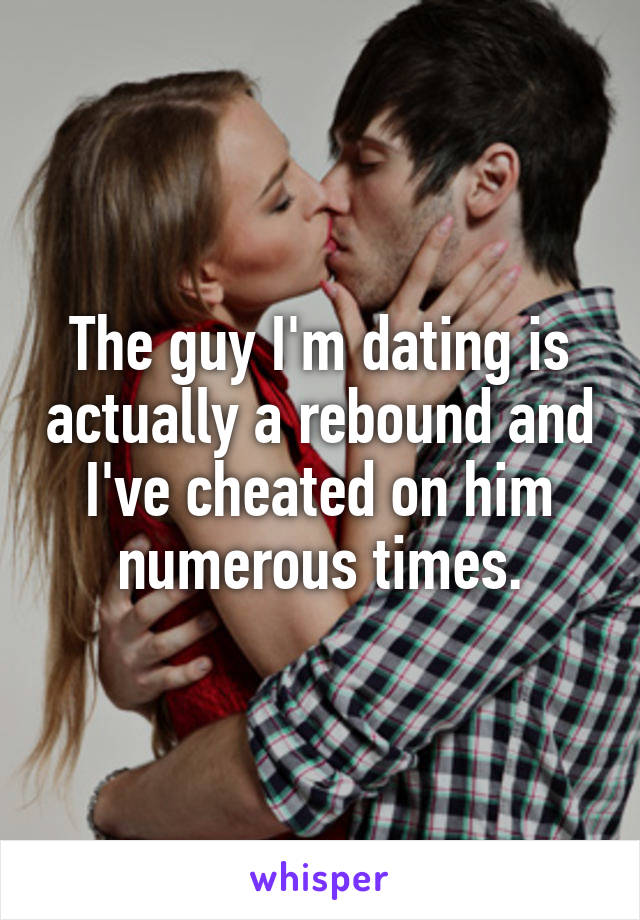 The guy I'm dating is actually a rebound and I've cheated on him numerous times.