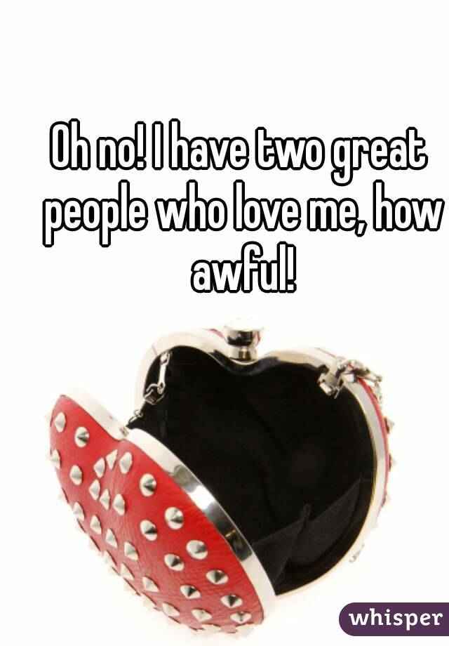 Oh no! I have two great people who love me, how awful!