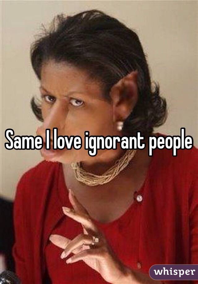 Same I love ignorant people 