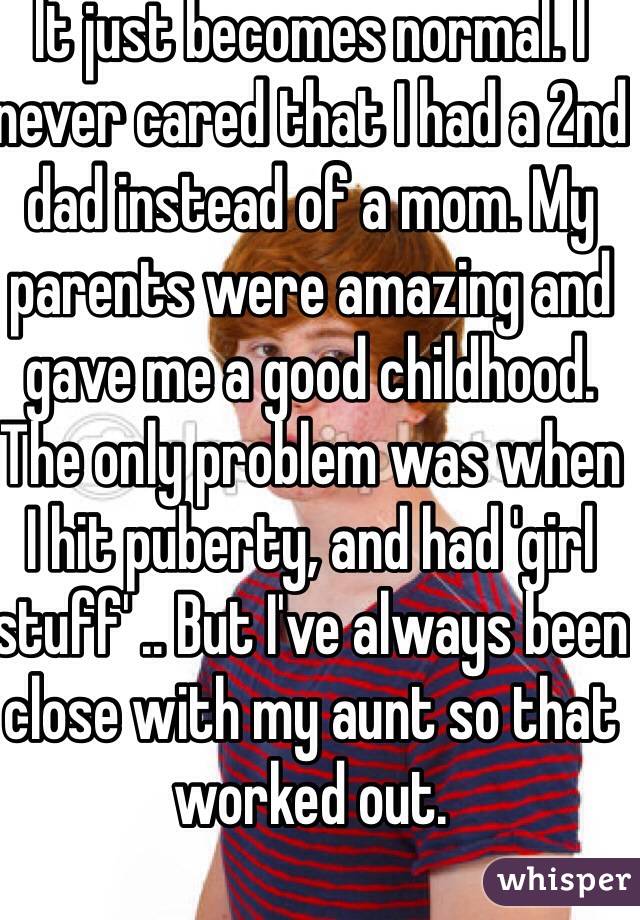 It just becomes normal. I never cared that I had a 2nd dad instead of a mom. My parents were amazing and gave me a good childhood.
The only problem was when I hit puberty, and had 'girl stuff' .. But I've always been close with my aunt so that worked out. 