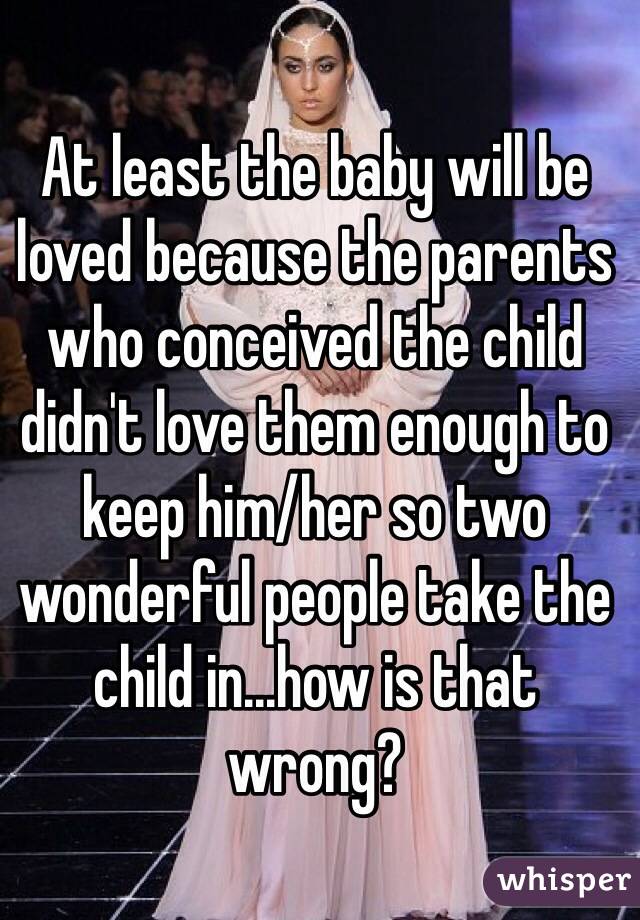 At least the baby will be loved because the parents who conceived the child didn't love them enough to keep him/her so two wonderful people take the child in...how is that wrong? 