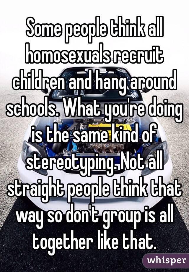 Some people think all homosexuals recruit children and hang around schools. What you're doing is the same kind of stereotyping. Not all straight people think that way so don't group is all together like that. 