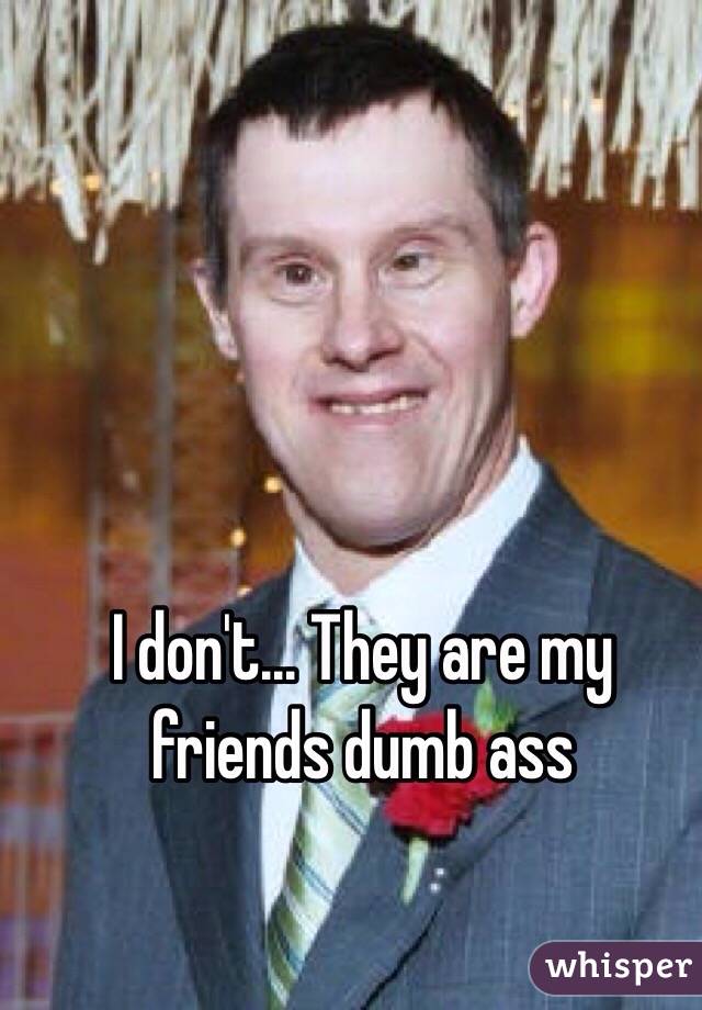 I don't... They are my friends dumb ass