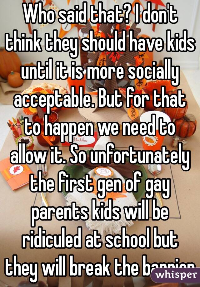 Who said that? I don't think they should have kids until it is more socially acceptable. But for that to happen we need to allow it. So unfortunately the first gen of gay parents kids will be ridiculed at school but they will break the barrier