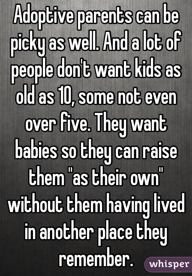 Adoptive parents can be picky as well. And a lot of people don't want kids as old as 10, some not even over five. They want babies so they can raise them "as their own" without them having lived in another place they remember. 