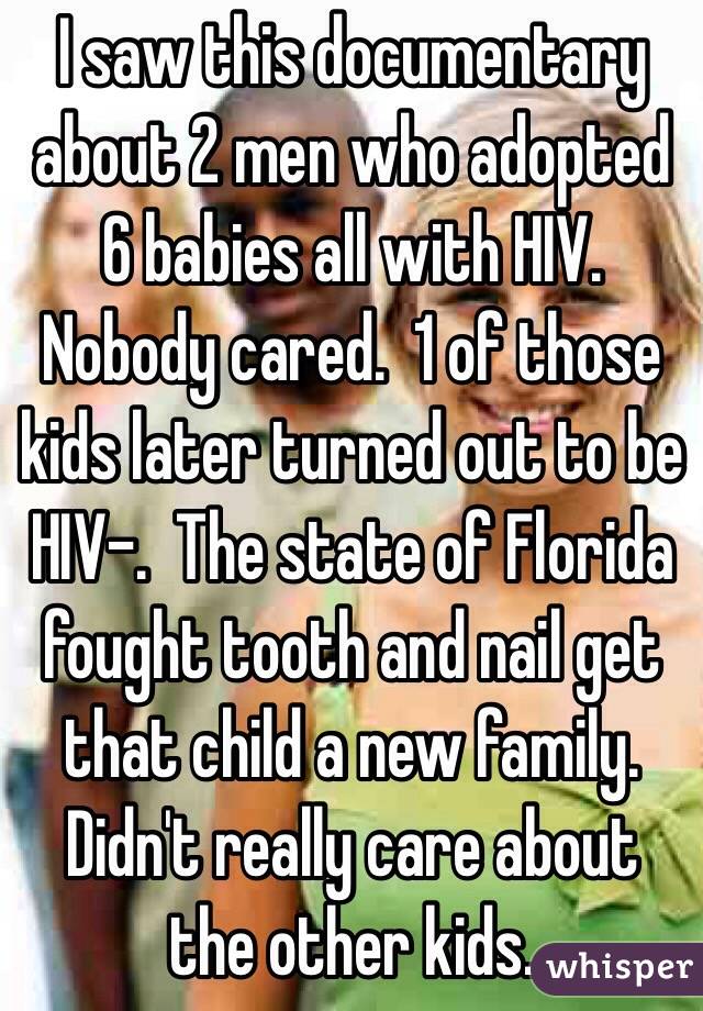 I saw this documentary about 2 men who adopted 6 babies all with HIV.  Nobody cared.  1 of those kids later turned out to be HIV-.  The state of Florida fought tooth and nail get that child a new family.  Didn't really care about the other kids.