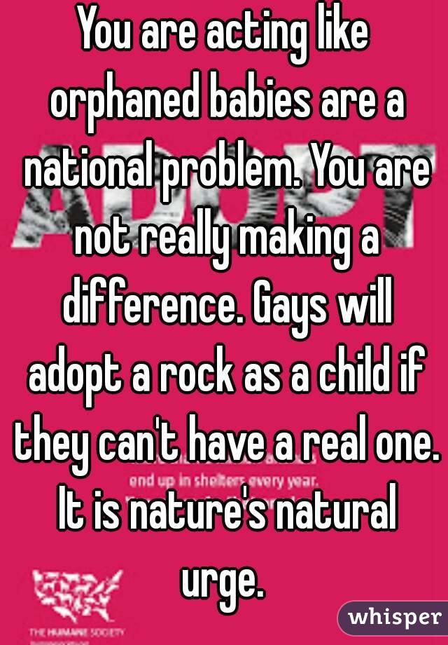 You are acting like orphaned babies are a national problem. You are not really making a difference. Gays will adopt a rock as a child if they can't have a real one. It is nature's natural urge. 