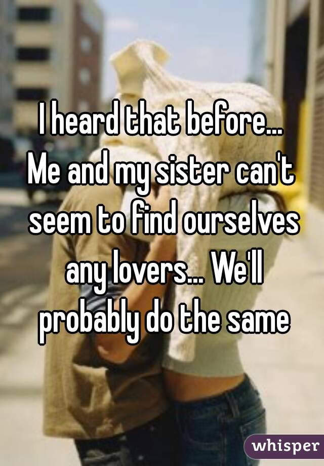 I heard that before...
Me and my sister can't seem to find ourselves any lovers... We'll probably do the same