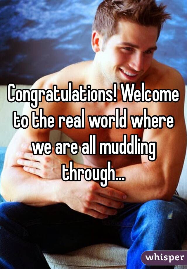 Congratulations! Welcome to the real world where we are all muddling through...