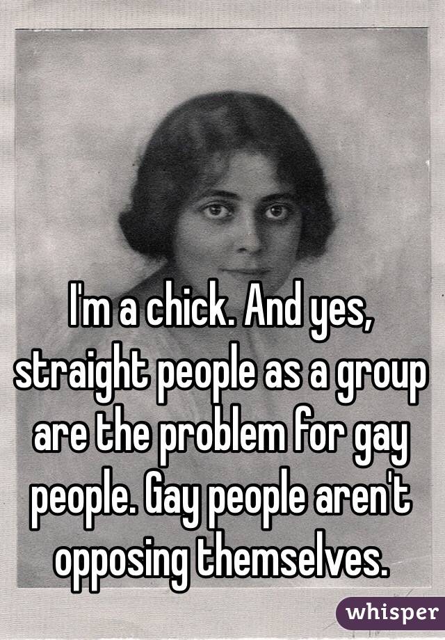 I'm a chick. And yes, straight people as a group are the problem for gay people. Gay people aren't opposing themselves. 