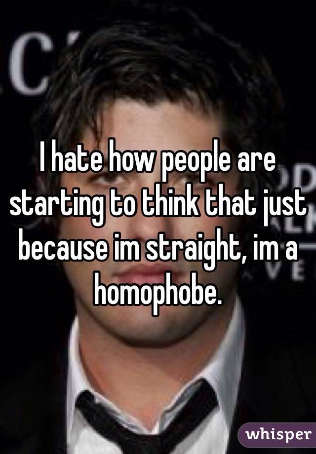 I hate how people are starting to think that just because im straight, im a homophobe.