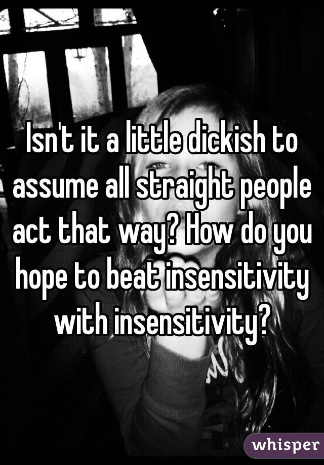 Isn't it a little dickish to assume all straight people act that way? How do you hope to beat insensitivity with insensitivity?