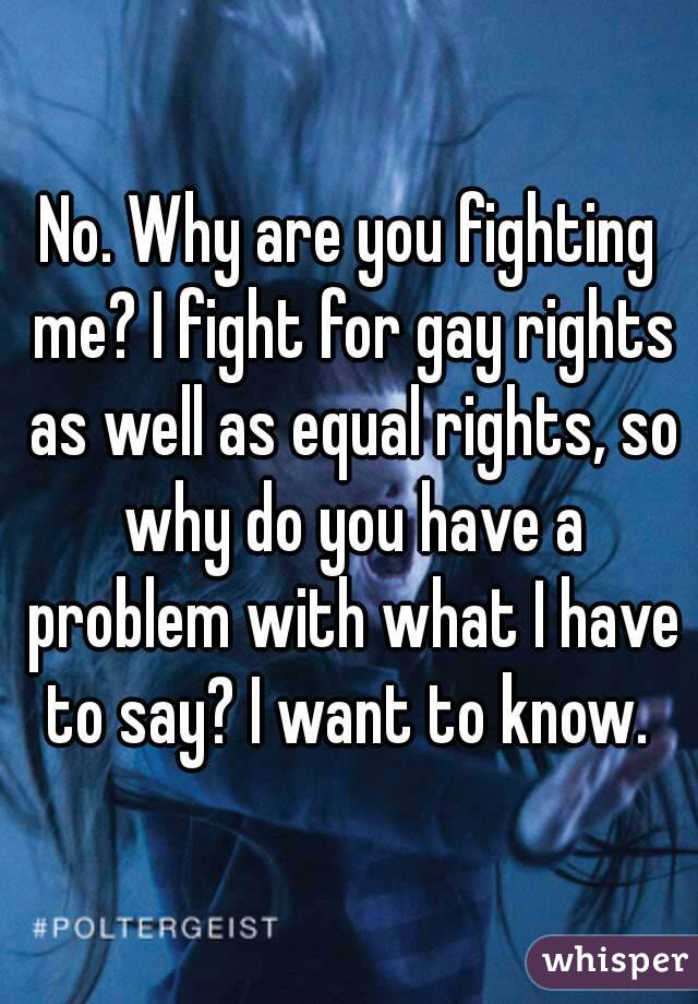 No. Why are you fighting me? I fight for gay rights as well as equal rights, so why do you have a problem with what I have to say? I want to know. 