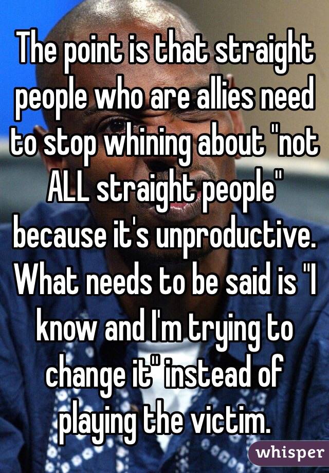 The point is that straight people who are allies need to stop whining about "not ALL straight people" because it's unproductive. What needs to be said is "I know and I'm trying to change it" instead of playing the victim. 