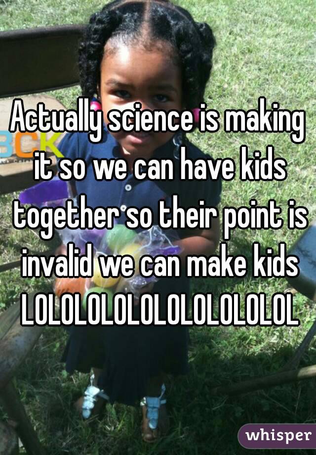 Actually science is making it so we can have kids together so their point is invalid we can make kids LOLOLOLOLOLOLOLOLOLOL