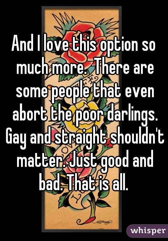 And I love this option so much more.  There are some people that even abort the poor darlings. Gay and straight shouldn't matter. Just good and bad. That is all. 