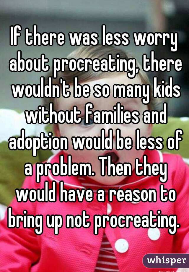 If there was less worry about procreating, there wouldn't be so many kids without families and adoption would be less of a problem. Then they would have a reason to bring up not procreating. 