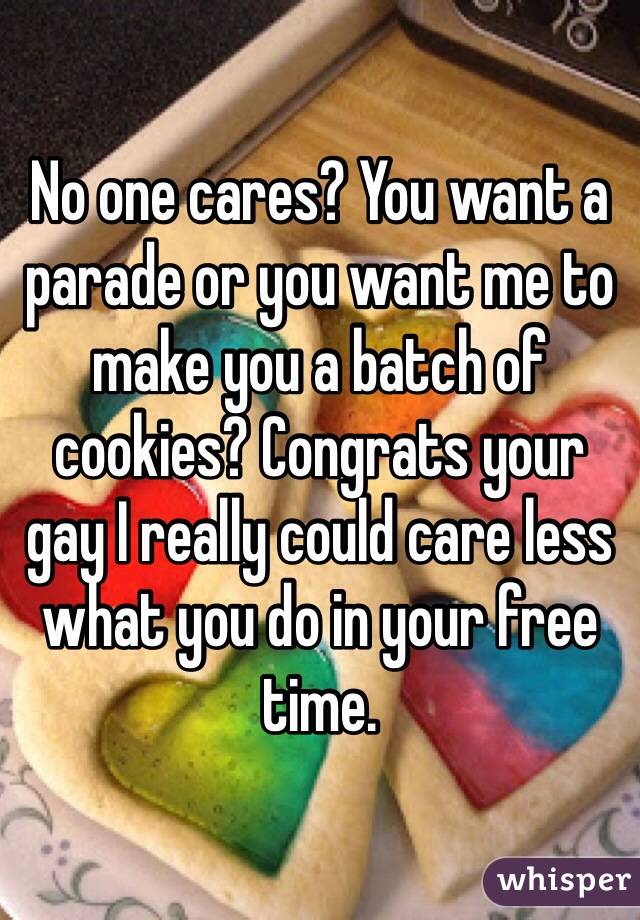 No one cares? You want a parade or you want me to make you a batch of cookies? Congrats your gay I really could care less what you do in your free time. 