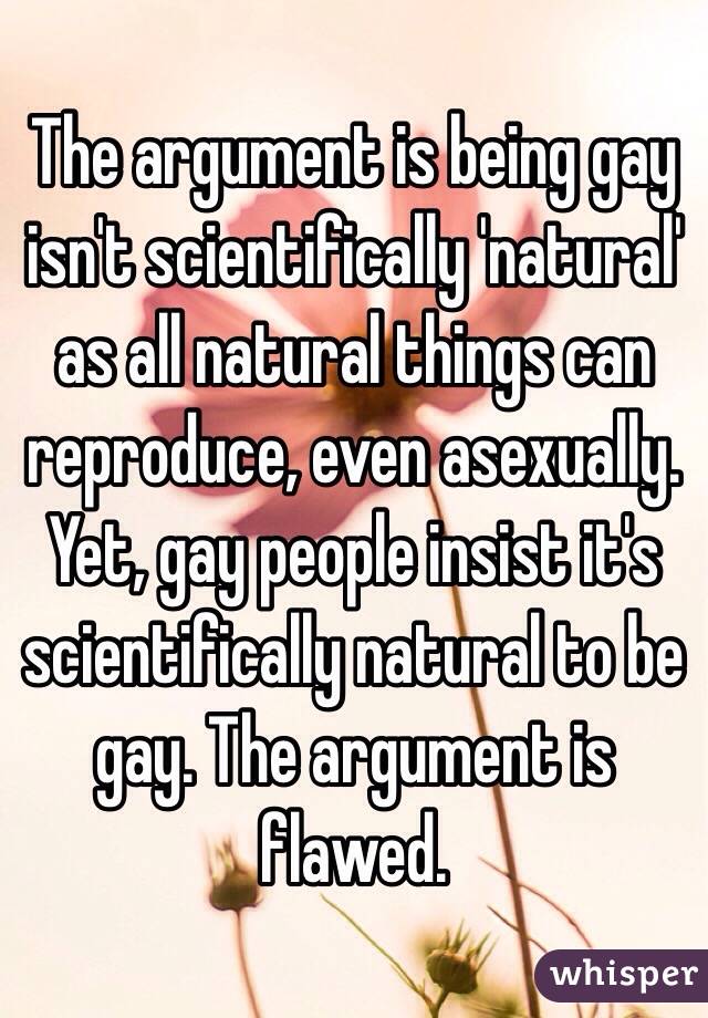 The argument is being gay isn't scientifically 'natural' as all natural things can reproduce, even asexually. Yet, gay people insist it's scientifically natural to be gay. The argument is flawed. 