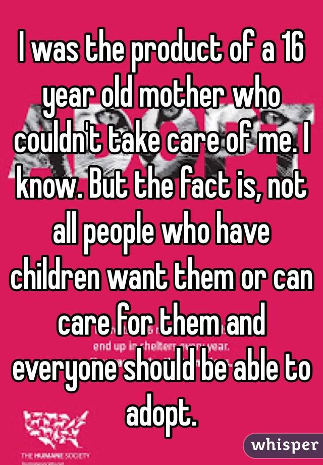 I was the product of a 16 year old mother who couldn't take care of me. I know. But the fact is, not all people who have children want them or can care for them and everyone should be able to adopt. 