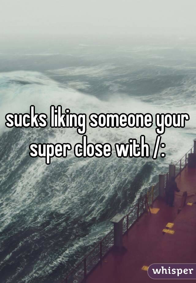 sucks liking someone your super close with /: 