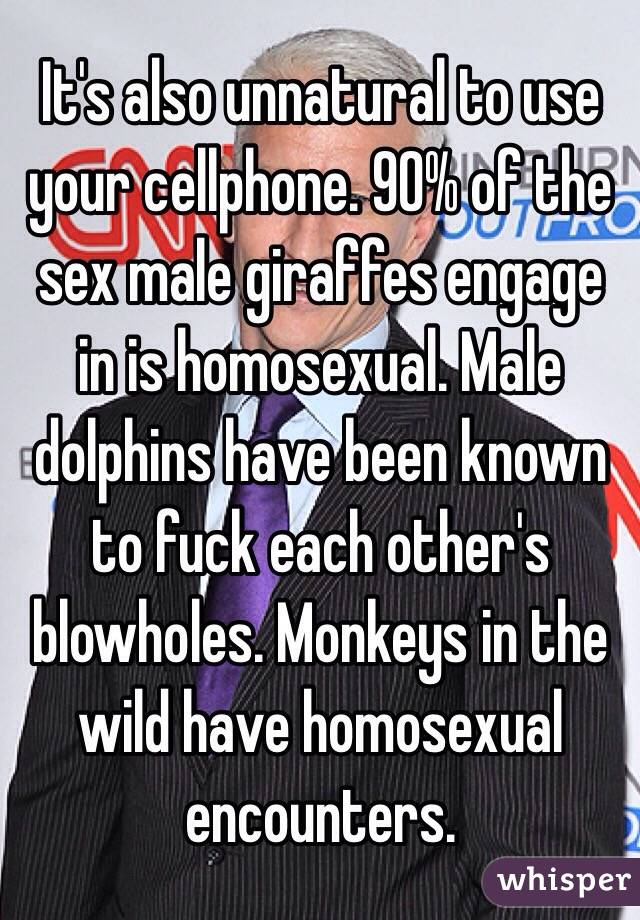 It's also unnatural to use your cellphone. 90% of the sex male giraffes engage in is homosexual. Male dolphins have been known to fuck each other's blowholes. Monkeys in the wild have homosexual encounters.