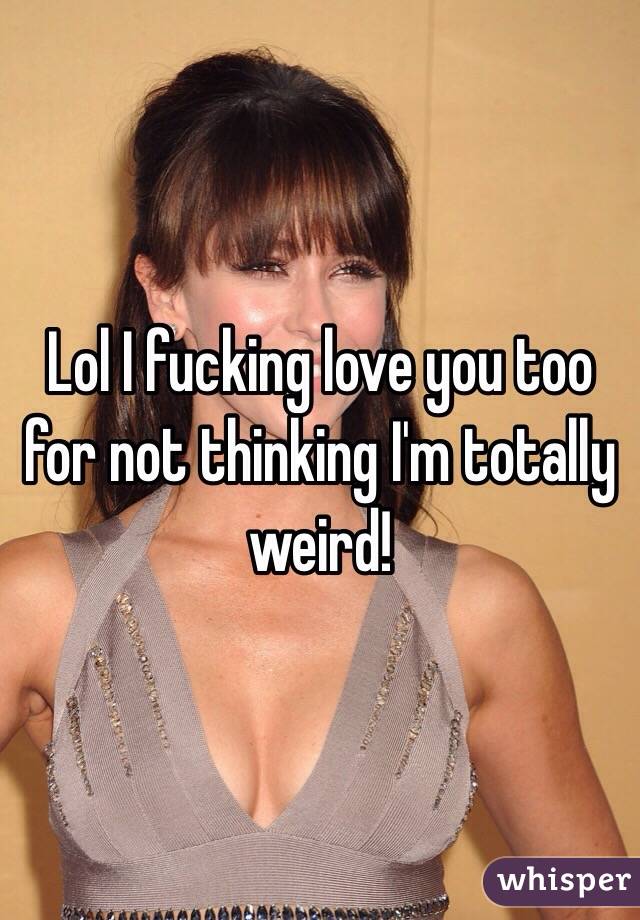 Lol I fucking love you too for not thinking I'm totally weird!