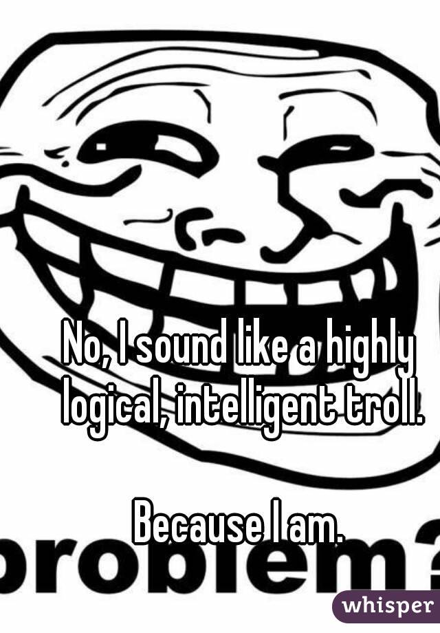 No, I sound like a highly logical, intelligent troll.

Because I am.