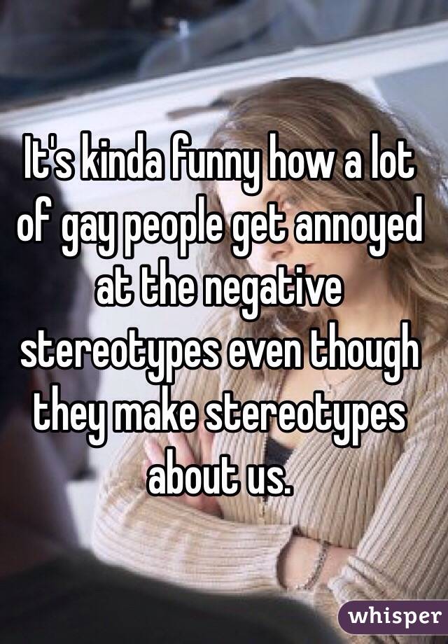 It's kinda funny how a lot of gay people get annoyed at the negative stereotypes even though they make stereotypes about us. 