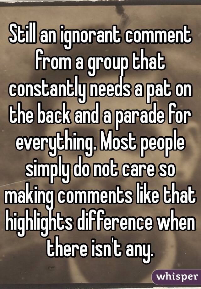 Still an ignorant comment from a group that constantly needs a pat on the back and a parade for everything. Most people simply do not care so making comments like that highlights difference when there isn't any. 