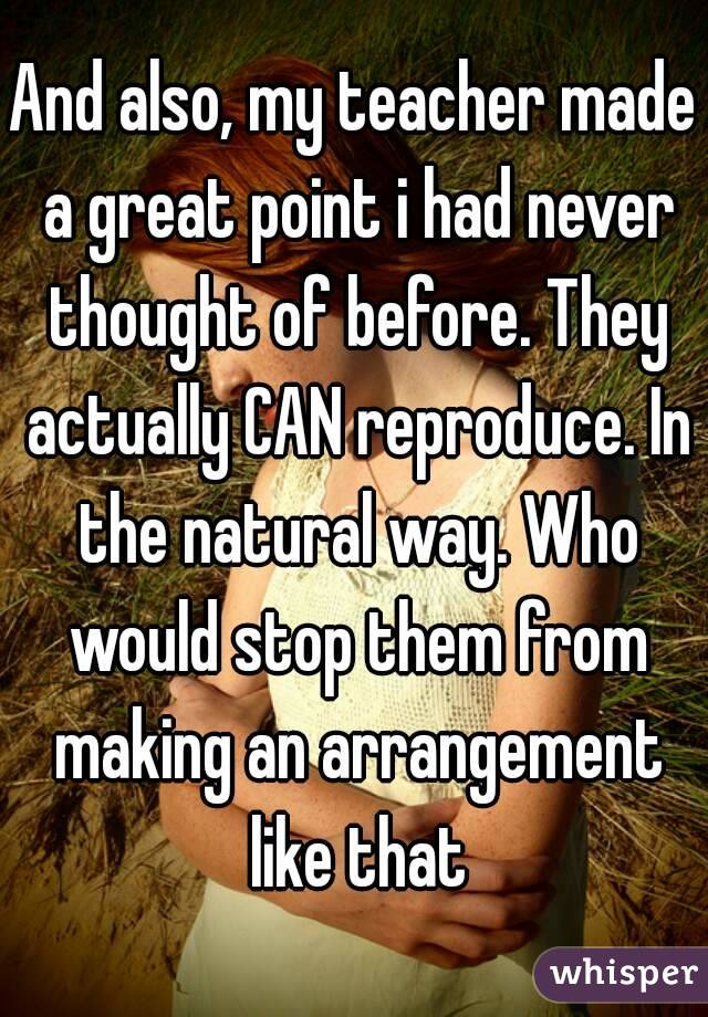 And also, my teacher made a great point i had never thought of before. They actually CAN reproduce. In the natural way. Who would stop them from making an arrangement like that