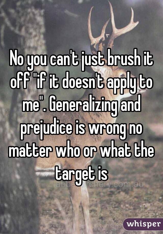 No you can't just brush it off "if it doesn't apply to me". Generalizing and prejudice is wrong no matter who or what the target is 