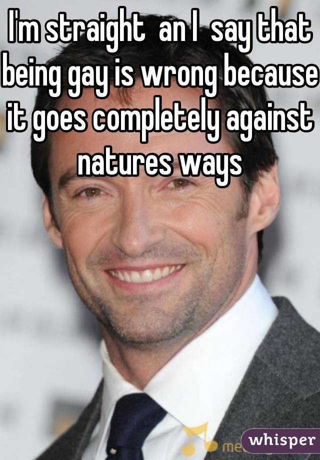 I'm straight  an I  say that being gay is wrong because it goes completely against natures ways  