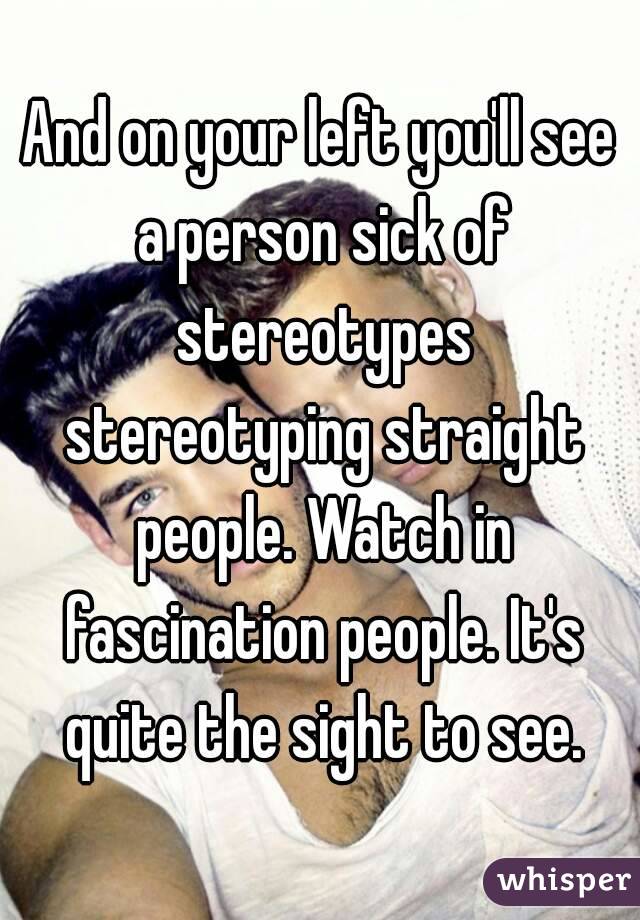 And on your left you'll see a person sick of stereotypes stereotyping straight people. Watch in fascination people. It's quite the sight to see.